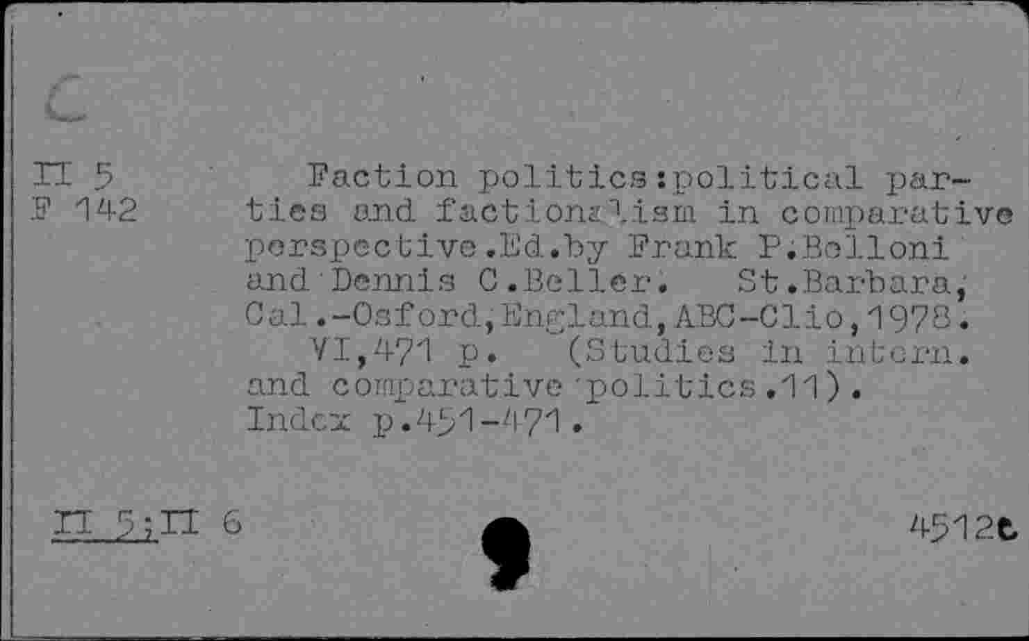 ﻿H 5	Faction politics:political par-
ks’ 142 ties and factionalism in comparative perspective.Ed.by Frank P;Bollonl and Dennis C.Beller. St.Barbara, Cal.-Osford,England,ABC-Clio,1978.
VI,471 p. (Studies in intern, and comparative'politics .11) . Index p.451-471.
n 6
4512t